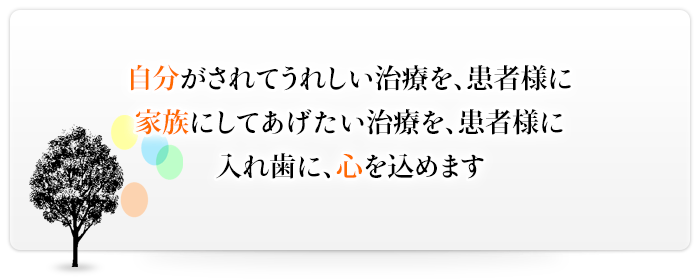 自分がされてうれしい治療を、患者様に家族にしてあげたい治療を、患者様に入れ歯に、心を込めます