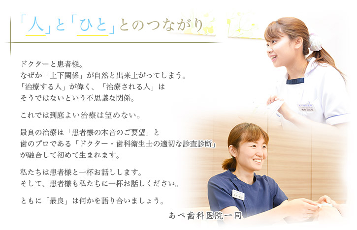 「人」と「ひと」とのつながり ドクターと患者様。なぜか「上下関係」が自然と出来上がってしまう。「治療する人」が偉く、「治療される人」はそうではないという不思議な関係。これでは到底最良な治療は望めない。最良の治療は「患者様の本音のご要望」と歯のプロである「ドクター・歯科衛生士の適切な診査診断」が融合して初めて生まれます。私たちは患者様と一杯お話しします。そして、患者様も私たちに一杯お話しください。ともに「最良」は何かを語り合いましょう。あべ歯科医院一同
