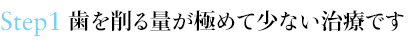 Step1 歯を削る量が極めて少ない治療です
