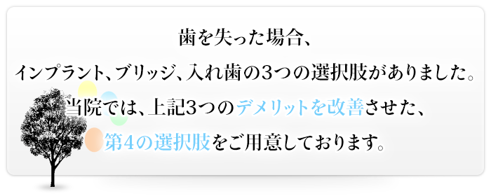 歯を失った場合、インプラント、ブリッジ、入れ歯の3つの選択肢がありました。当院では、上記3つのデメリットを改善させた、第4の選択肢をご用意しております。