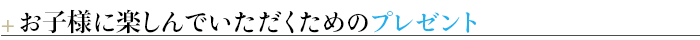 ＋お子様に楽しんでいただくためのプレゼント