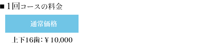 ■1回コースの料金 上下16歯:¥10,000 上下20歯:¥8,000