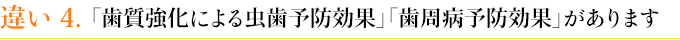 違い４　「歯質強化による虫歯予防効果」「歯周病予防効果」があります