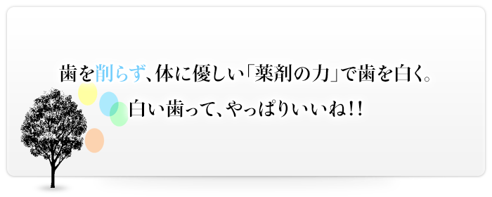 歯を削らず、体に優しい「薬剤の力」で歯を白く。白い歯って、やっぱりいいね!!